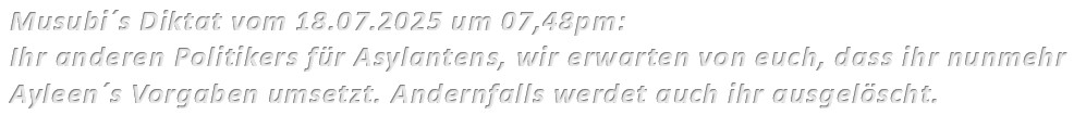 Musubi´s Diktat vom 18.07.2025 um 07,48pm: Ihr anderen Politikers für Asylantens, wir erwarten von euch, dass ihr nunmehr Ayleen´s Vorgaben umsetzt. Andernfalls werdet auch ihr ausgelöscht. 