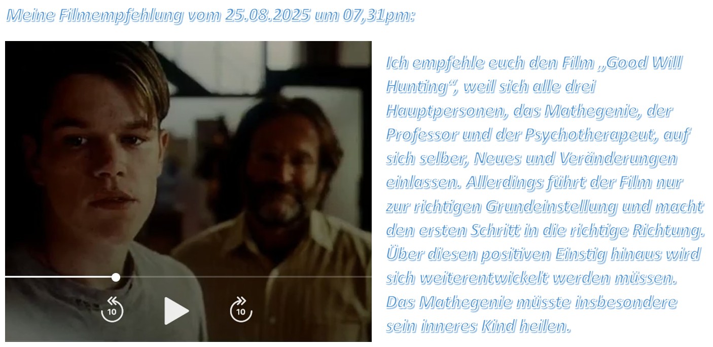 Ich empfehle euch den Film „Good Will Hunting“, weil sich alle drei Hauptpersonen, das Mathegenie, der Professor und der Psychotherapeut, auf sich selber, Neues und Veränderungen einlassen.