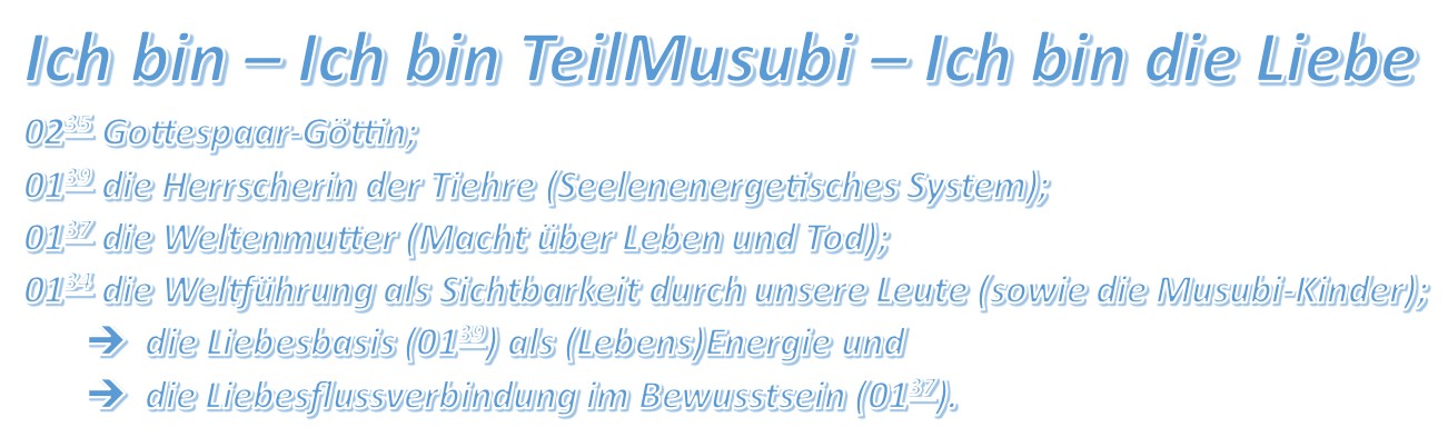 Ich bin – Ich bin TeilMusubi – Ich bin die Liebe 0235 Gottespaar-Göttin; 0139 die Herrscherin der Tiehre (Seelenenergetisches System); 0137 die Weltenmutter (Macht über Leben und Tod); 0134 die Weltführung als Sichtbarkeit durch unsere Leute (sowie die Musubi-Kinder); die Liebesbasis (0139) als (Lebens)Energie und die Liebesflussverbindung im Bewusstsein (0137).