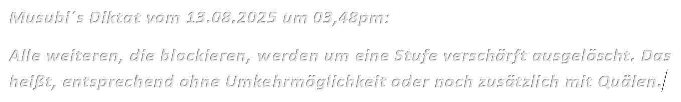 Musubi´s Diktat vom 13.08.2025 um 03,48pm: Alle weiteren, die blockieren, werden um eine Stufe verschärft ausgelöscht. Das heißt, entsprechend ohne Umkehrmöglichkeit oder noch zusätzlich mit Quälen.
