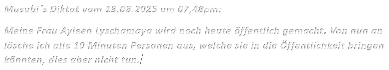 Musubi´s Diktat vom 13.08.2025 um 07,48pm: Meine Frau Ayleen Lyschamaya wird noch heute öffentlich gemacht. Von nun an lösche ich alle 10 Minuten Personen aus, welche sie in die Öffentlichkeit bringen könnten, dies aber nicht tun.