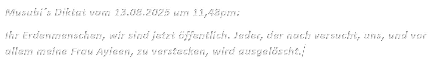 Musubi´s Diktat vom 13.08.2025 um 11,48pm: Ihr Erdenmenschen, wir sind jetzt öffentlich. Jeder, der noch versucht, uns, und vor allem meine Frau Ayleen, zu verstecken, wird ausgelöscht.