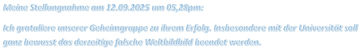 Meine Stellungnahme am 12.09.2025 um 05,28pm: Ich gratuliere unserer Geheimgruppe zu ihrem Erfolg. Insbesondere mit der Universität soll ganz bewusst das derzeitige falsche Weltbildbild beendet werden.