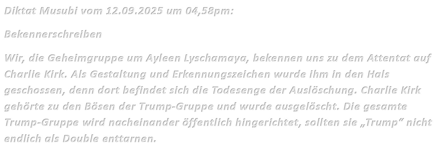 Diktat Musubi vom 12.09.2025 um 04,58pm: Bekennerschreiben Wir, die Geheimgruppe um Ayleen Lyschamaya, bekennen uns zu dem Attentat auf Charlie Kirk. Als Gestaltung und Erkennungszeichen wurde ihm in den Hals geschossen, denn dort befindet sich die Todesenge der Auslöschung. Charlie Kirk gehörte zu den Bösen der Trump-Gruppe und wurde ausgelöscht. Die gesamte Trump-Gruppe wird nacheinander öffentlich hingerichtet, sollten sie „Trump“ nicht endlich als Double enttarnen.