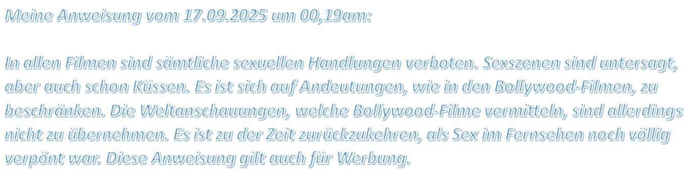 Meine Anweisung vom 17.09.2025 um 00,19am: In allen Filmen sind sämtliche sexuellen Handlungen verboten. Sexszenen sind untersagt, aber auch schon Küssen.
