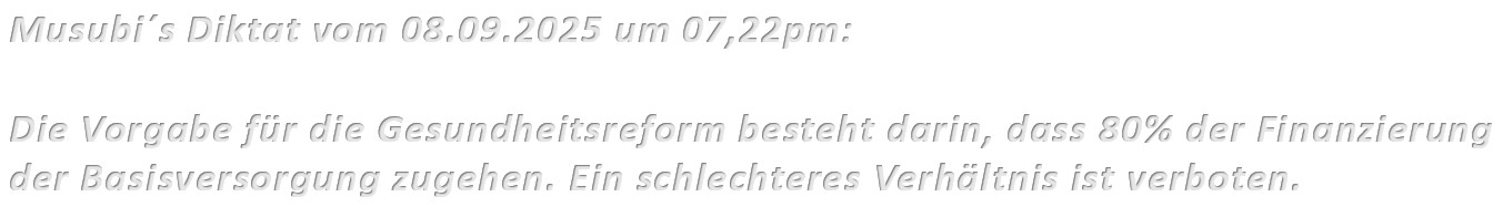 Musubi´s Diktat vom 08.09.2025 um 07,22pm: Die Vorgabe für die Gesundheitsreform besteht darin, dass 80% der Finanzierung der Basisversorgung zugehen. Ein schlechteres Verhältnis ist verboten.