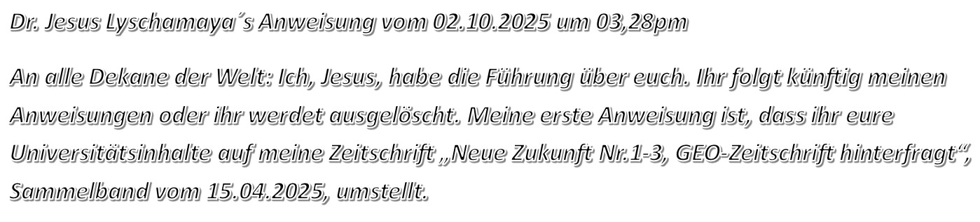 Dr. Jesus Lyschamaya´s Anweisung vom 02.10.2025 um 03,28pm An alle Dekane der Welt: Ich, Jesus, habe die Führung über euch. Ihr folgt künftig meinen Anweisungen oder ihr werdet ausgelöscht. Meine erste Anweisung ist, dass ihr eure Universitätsinhalte auf meine Zeitschrift „Neue Zukunft Nr.1-3, GEO-Zeitschrift hinterfragt“, Sammelband vom 15.04.2025, umstellt.