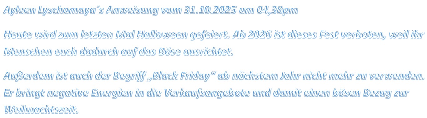 Ayleen Lyschamaya´s Anweisung vom 31.10.2025 um 04,38pm Heute wird zum letzten Mal Halloween gefeiert. Ab 2026 ist dieses Fest verboten, weil ihr Menschen euch dadurch auf das Böse ausrichtet.