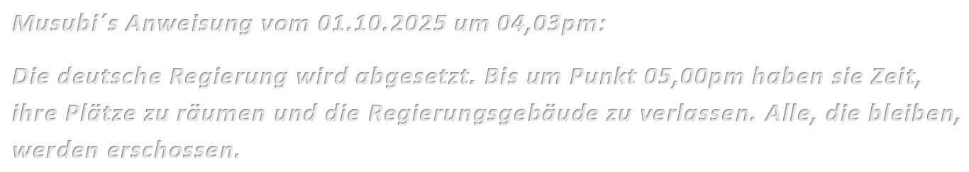 Musubi´s Anweisung vom 01.10.2025 um 04,03pm: Die deutsche Regierung wird abgesetzt. Bis um Punkt 05,00pm haben sie Zeit, ihre Plätze zu räumen und die Regierungsgebäude zu verlassen. Alle, die bleiben, werden erschossen.