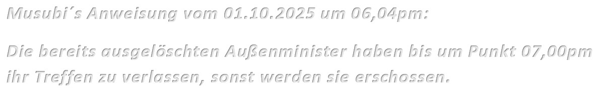 Musubi´s Anweisung vom 01.10.2025 um 06,04pm: Die bereits ausgelöschten Außenminister haben bis um Punkt 07,00pm ihr Treffen zu verlassen, sonst werden sie erschossen.
