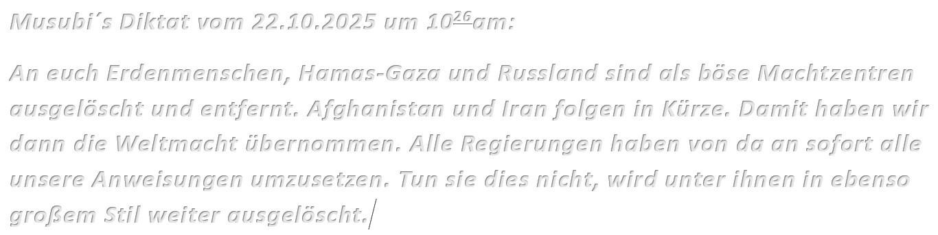 Musubi´s Diktat vom 22.10.2025 um 1026am: An euch Erdenmenschen, Hamas-Gaza und Russland sind als böse Machtzentren ausgelöscht und entfernt. Afghanistan und Iran folgen in Kürze. Damit haben wir dann die Weltmacht übernommen. Alle Regierungen haben von da an sofort alle unsere Anweisungen umzusetzen. Tun sie dies nicht, wird unter ihnen in ebenso großem Stil weiter ausgelöscht.