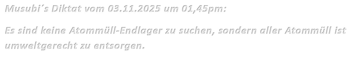 Musubi´s Diktat vom 03.11.2025 um 01,45pm: Es sind keine Atommüll-Endlager zu suchen, sondern aller Atommüll ist umweltgerecht zu entsorgen.