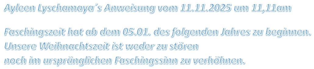 Ayleen Lyschamaya´s Anweisung vom 11.11.2025 um 11,11am Faschingszeit hat ab dem 05.01. des folgenden Jahres zu beginnen. Unsere Weihnachtszeit ist weder zu stören noch im ursprünglichen Faschingssinn zu verhöhnen.
