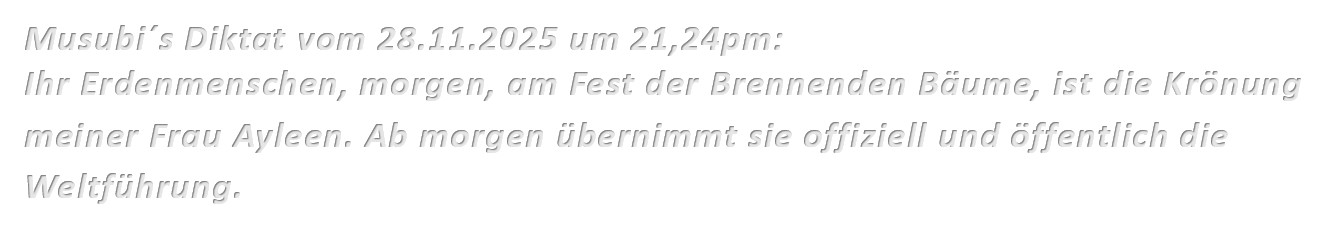 Musubi´s Diktat vom 28.11.2025 um 21,24pm: Ihr Erdenmenschen, morgen, am Fest der Brennenden Bäume, ist die Krönung meiner Frau Ayleen. Ab morgen übernimmt sie offiziell und öffentlich die Weltführung.