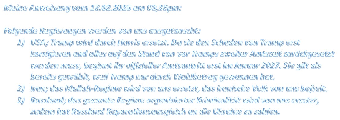 Meine Anweisung vom 18.02.2026 um 00,38pm: Folgende Regierungen werden von uns ausgetauscht: 1) USA; Trump wird durch Harris ersetzt. Da sie den Schaden von Trump erst korrigieren und alles auf den Stand von vor Trumps zweiter Amtszeit zurückgesetzt werden muss, beginnt ihr offizieller Amtsantritt erst im Januar 2027. Sie gilt als bereits gewählt, weil Trump nur durch Wahlbetrug gewonnen hat. 2) Iran; das Mullah-Regime wird von uns ersetzt, das iranische Volk von uns befreit. 3) Russland; das gesamte Regime organisierter Kriminalität wird von uns ersetzt, zudem hat Russland Reparationsausgleich an die Ukraine zu zahlen.