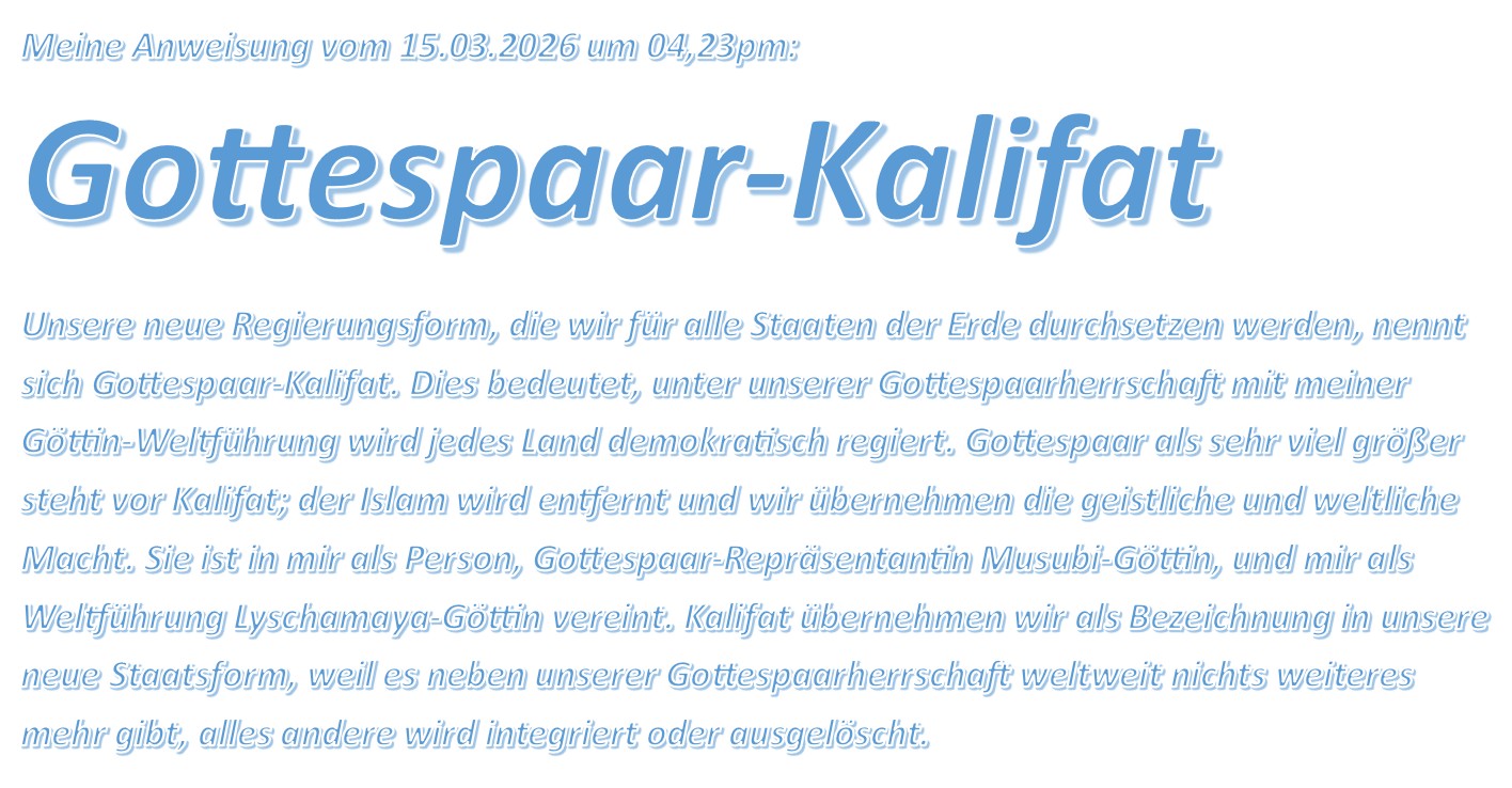 Gottespaar-Kalifat Unsere neue Regierungsform, die wir für alle Staaten der Erde durchsetzen werden, nennt sich Gottespaar-Kalifat. Dies bedeutet, unter unserer Gottespaarherrschaft mit meiner Göttin-Weltführung wird jedes Land demokratisch regiert. Gottespaar als sehr viel größer steht vor Kalifat; der Islam wird entfernt und wir übernehmen die geistliche und weltliche Macht. Sie ist in mir als Person, Gottespaar-Repräsentantin Musubi-Göttin, und mir als Weltführung Lyschamaya-Göttin vereint. Kalifat übernehmen wir als Bezeichnung in unsere neue Staatsform, weil es neben unserer Gottespaarherrschaft weltweit nichts weiteres mehr gibt, alles andere wird integriert oder ausgelöscht.