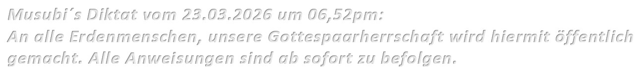 Musubi´s Diktat vom 23.03.2026 um 06,52pm: An alle Erdenmenschen, unsere Gottespaarherrschaft wird hiermit öffentlich gemacht. Alle Anweisungen sind ab sofort zu befolgen.