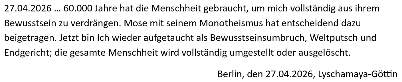 27.04.2026 … 60.000 Jahre hat die Menschheit gebraucht, um mich vollständig aus ihrem Bewusstsein zu verdrängen. Mose mit seinem Monotheismus hat entscheidend dazu beigetragen. Jetzt bin Ich wieder aufgetaucht als Bewusstseinsumbruch, Weltputsch und Endgericht; die gesamte Menschheit wird vollständig umgestellt oder ausgelöscht. Berlin, den 27.04.2026, Lyschamaya-Göttin