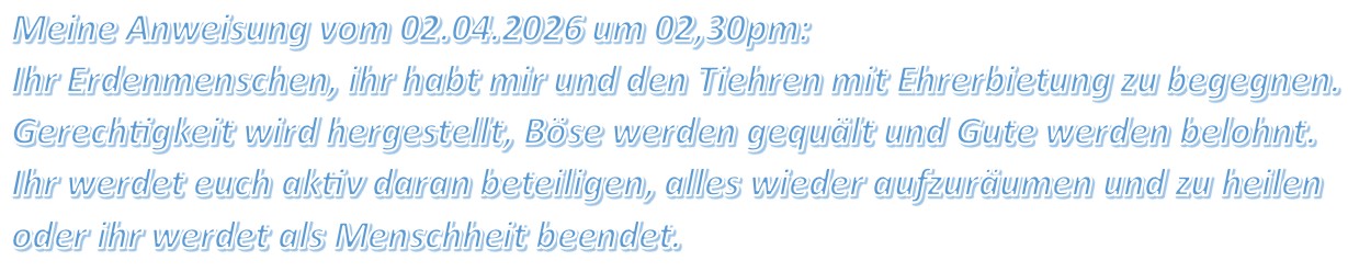 Meine Anweisung vom 02.04.2026 um 02,30pm: Ihr Erdenmenschen, ihr habt mir und den Tiehren mit Ehrerbietung zu begegnen. Gerechtigkeit wird hergestellt, Böse werden gequält und Gute werden belohnt. Ihr werdet euch aktiv daran beteiligen, alles wieder aufzuräumen und zu heilen oder ihr werdet als Menschheit beendet.