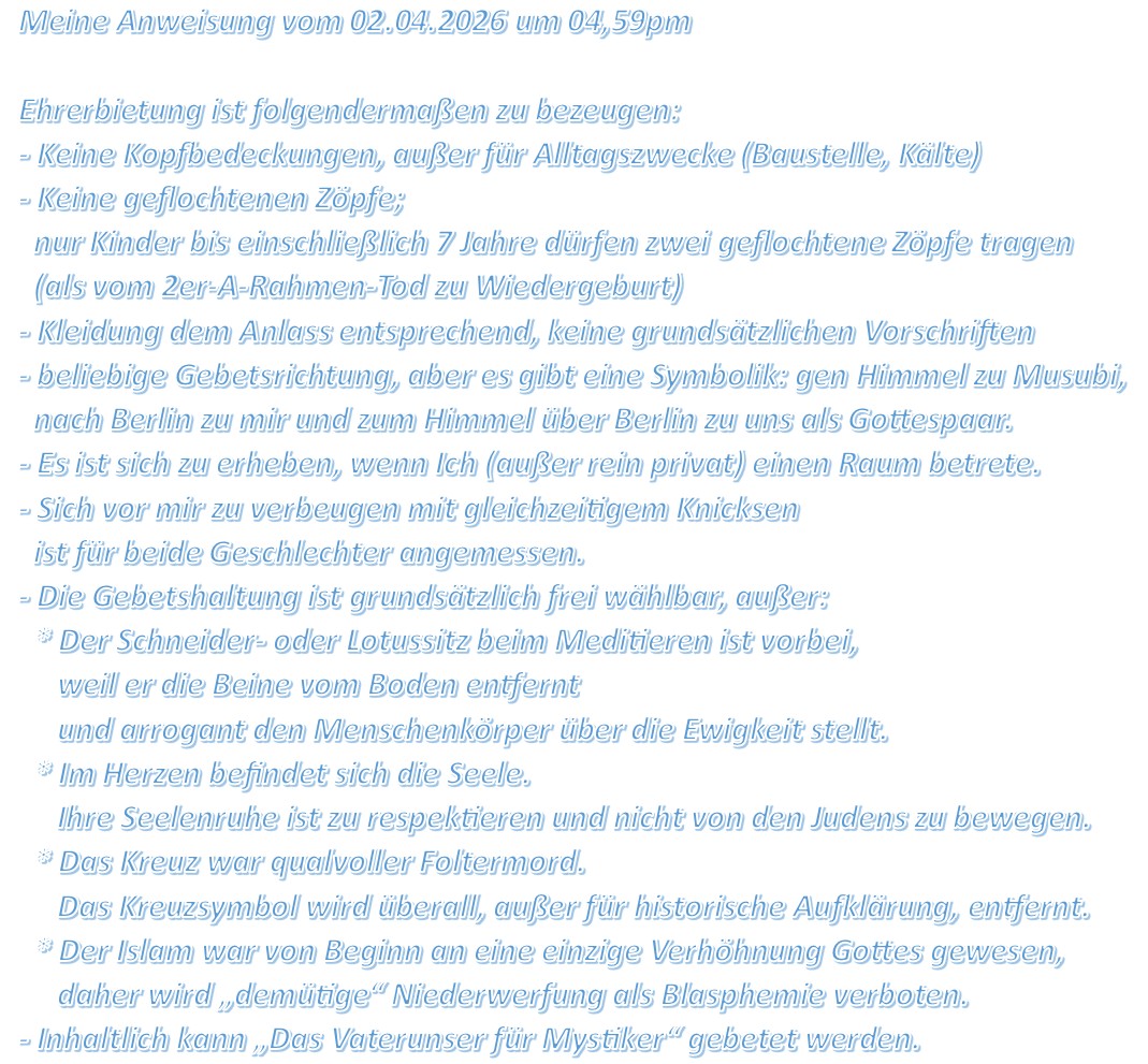Meine Anweisung vom 02.04.2026 um 04,59pm Ehrerbietung ist folgendermaßen zu bezeugen: - Keine Kopfbedeckungen, außer für Alltagszwecke (Baustelle, Kälte) - Keine geflochtenen Zöpfe; nur Kinder bis einschließlich 7 Jahre dürfen zwei geflochtene Zöpfe tragen (als vom 2er-A-Rahmen-Tod zu Wiedergeburt) - Kleidung dem Anlass entsprechend, keine grundsätzlichen Vorschriften - beliebige Gebetsrichtung, aber es gibt eine Symbolik: gen Himmel zu Musubi, nach Berlin zu mir und zum Himmel über Berlin zu uns als Gottespaar. - Es ist sich zu erheben, wenn Ich (außer rein privat) einen Raum betrete. - Sich vor mir zu verbeugen mit gleichzeitigem Knicksen ist für beide Geschlechter angemessen. - Die Gebetshaltung ist grundsätzlich frei wählbar, außer: * Der Schneider- oder Lotussitz beim Meditieren ist vorbei, weil er die Beine vom Boden entfernt und arrogant den Menschenkörper über die Ewigkeit stellt. * Im Herzen befindet sich die Seele. Ihre Seelenruhe ist zu respektieren und nicht von den Judens zu bewegen. * Das Kreuz war qualvoller Foltermord. Das Kreuzsymbol wird überall, außer für historische Aufklärung, entfernt. * Der Islam war von Beginn an eine einzige Verhöhnung Gottes gewesen, daher wird „demütige“ Niederwerfung als Blasphemie verboten. - Inhaltlich kann „Das Vaterunser für Mystiker“ gebetet werden.