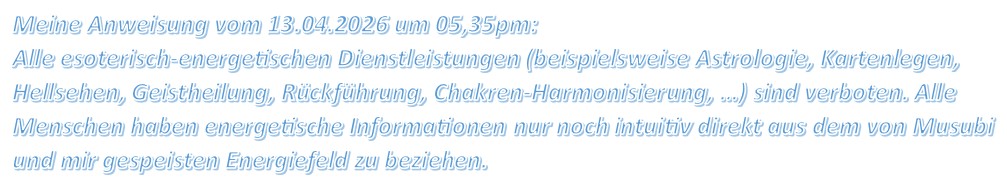 Meine Anweisung vom 13.04.2026 um 05,35pm: Alle esoterisch-energetischen Dienstleistungen (beispielsweise Astrologie, Kartenlegen, Hellsehen, Geistheilung, Rückführung, Chakren-Harmonisierung, …) sind verboten. Alle Menschen haben energetische Informationen nur noch intuitiv direkt aus dem von Musubi und mir gespeisten Energiefeld zu beziehen.