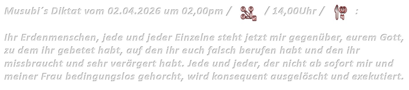 Musubi´s Diktat vom 02.04.2026 um 02,00pm / 14,00Uhr: Ihr Erdenmenschen, jede und jeder Einzelne steht jetzt mir gegenüber, eurem Gott, zu dem ihr gebetet habt, auf den ihr euch falsch berufen habt und den ihr missbraucht und sehr verärgert habt. Jede und jeder, der nicht ab sofort mir und meiner Frau bedingungslos gehorcht, wird konsequent ausgelöscht und exekutiert.