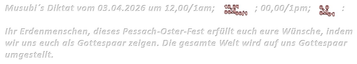 Musubi´s Diktat vom 03.04.2026 um 12,00/1am; 00,00/1pm: Ihr Erdenmenschen, dieses Pessach-Oster-Fest erfüllt euch eure Wünsche, indem wir uns euch als Gottespaar zeigen. Die gesamte Welt wird auf uns Gottespaar umgestellt.