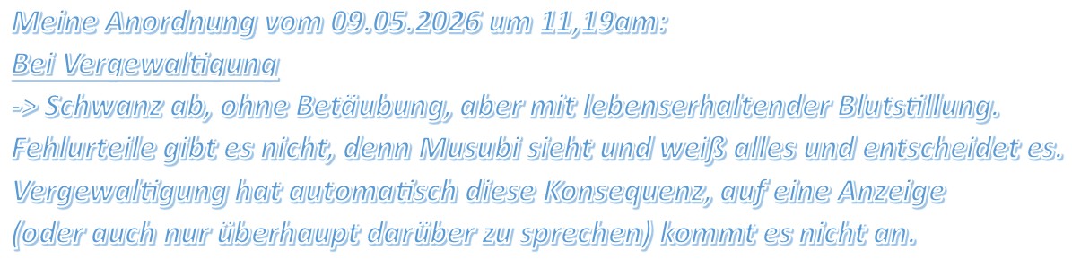Meine Anordnung vom 09.05.2026 um 11,19am: Bei Vergewaltigung -> Schwanz ab, ohne Betäubung, aber mit lebenserhaltender Blutstillung. Fehlurteile gibt es nicht, denn Musubi sieht und weiß alles und entscheidet es. Vergewaltigung hat automatisch diese Konsequenz, auf eine Anzeige (oder auch nur überhaupt darüber zu sprechen) kommt es nicht an.
