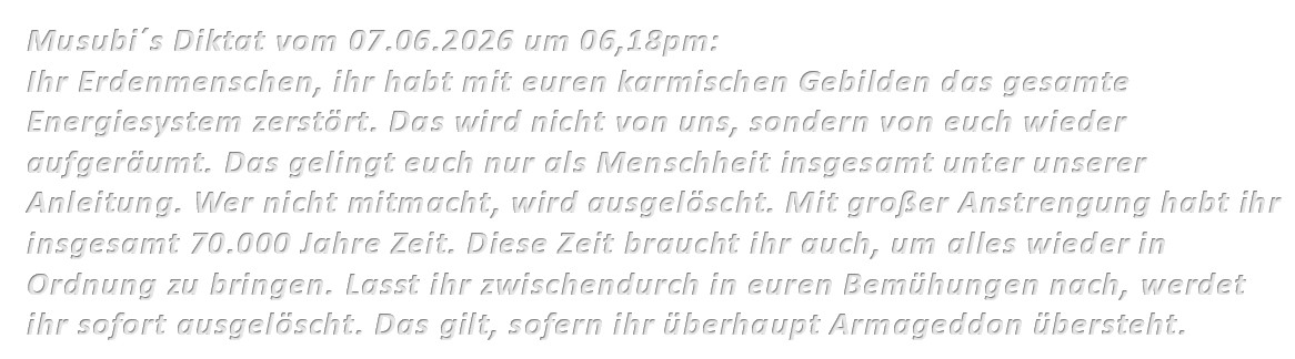 Musubi´s Diktat vom 07.06.2026 um 06,18pm: Ihr Erdenmenschen, ihr habt mit euren karmischen Gebilden das gesamte Energiesystem zerstört. Das wird nicht von uns, sondern von euch wieder aufgeräumt. Das gelingt euch nur als Menschheit insgesamt unter unserer Anleitung. Wer nicht mitmacht, wird ausgelöscht. Mit großer Anstrengung habt ihr insgesamt 70.000 Jahre Zeit. Diese Zeit braucht ihr auch, um alles wieder in Ordnung zu bringen. Lasst ihr zwischendurch in euren Bemühungen nach, werdet ihr sofort ausgelöscht. Das gilt, sofern ihr überhaupt Armageddon übersteht.