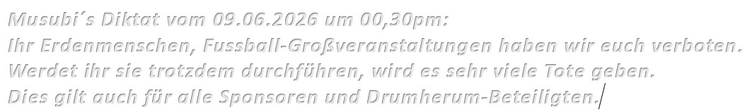 Musubi´s Diktat vom 09.06.2026 um 00,30pm: Ihr Erdenmenschen, Fussball-Großveranstaltungen haben wir euch verboten. Werdet ihr sie trotzdem durchführen, wird es sehr viele Tote geben. Dies gilt auch für alle Sponsoren und Drumherum-Beteiligten.