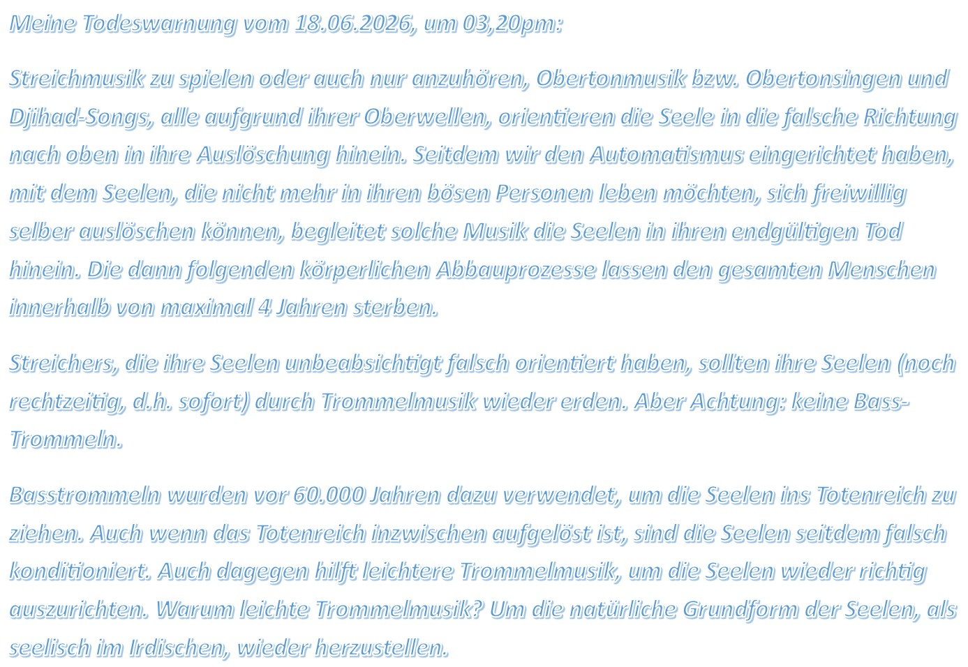 Meine Todeswarnung vom 18.06.2026, um 03,20pm: Streichmusik zu spielen oder auch nur anzuhören, Obertonmusik bzw. Obertonsingen und Djihad-Songs, alle aufgrund ihrer Oberwellen, orientieren die Seele in die falsche Richtung nach oben in ihre Auslöschung hinein. Seitdem wir den Automatismus eingerichtet haben, mit dem Seelen, die nicht mehr in ihren bösen Personen leben möchten, sich freiwillig selber auslöschen können, begleitet solche Musik die Seelen in ihren endgültigen Tod hinein. Die dann folgenden körperlichen Abbauprozesse lassen den gesamten Menschen innerhalb von maximal 4 Jahren sterben. Streichers, die ihre Seelen unbeabsichtigt falsch orientiert haben, sollten ihre Seelen (noch rechtzeitig, d.h. sofort) durch Trommelmusik wieder erden. Aber Achtung: keine Bass-Trommeln. Basstrommeln wurden vor 60.000 Jahren dazu verwendet, um die Seelen ins Totenreich zu ziehen. Auch wenn das Totenreich inzwischen aufgelöst ist, sind die Seelen seitdem falsch konditioniert. Auch dagegen hilft leichtere Trommelmusik, um die Seelen wieder richtig auszurichten. Warum leichte Trommelmusik? Um die natürliche Grundform der Seelen, als seelisch im Irdischen, wieder herzustellen.