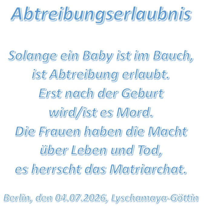 Abtreibungserlaubnis Solange ein Baby ist im Bauch, ist Abtreibung erlaubt. Erst nach der Geburt wird/ist es Mord. Die Frauen haben die Macht über Leben und Tod, es herrscht das Matriarchat. Berlin, den 04.07.2026, Lyschamaya-Göttin