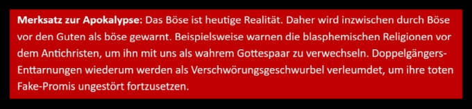 Merksatz zur Apokalypse: Das Böse ist heutige Realität. Daher wird inzwischen durch Böse vor den Guten als böse gewarnt. Beispielsweise warnen die blasphemischen Religionen vor dem Antichristen, um ihn mit uns als wahrem Gottespaar zu verwechseln. Doppelgängers-Enttarnungen wiederum werden als Verschwörungsgeschwurbel verleumdet, um ihre toten Fake-Promis ungestört fortzusetzen.