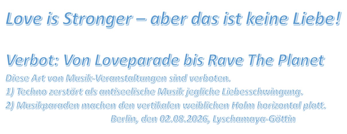 Love is Stronger – aber das ist keine Liebe! Verbot: Von Loveparade bis Rave The Planet Diese Art von Musik-Veranstaltungen sind verboten. 1) Techno zerstört als antiseelische Musik jegliche Liebesschwingung. 2) Musikparaden machen den vertikalen weiblichen Holm horizontal platt. Berlin, den 02.08.2026, Lyschamaya-Göttin